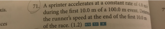 71. A sprinter accelerates at a constant rate of xis. mly during the first 10.0 m of a 100.0 m event. Dee the runners speed at the end of the first of the race. (1.2) KU A 7 100 ces