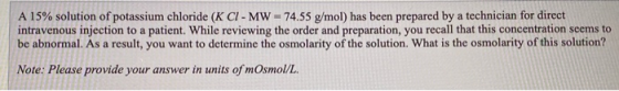 A 15% solution of potassium chloride (K CI- MW = 74.55 g/mol) has been prepared by a technician for direct intravenous inject