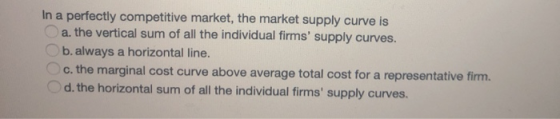 In a perfectly competitive market, the market supply curve is a. the vertical sum of all the individual firms supply curves.
