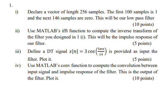 i) Declare a vector of length 256 samples. The first 100 samples is 1 and the next 146 samples are zero. This will be our low pass filter (10 points) ii) Use MATLABs ifft function to compute the inverse transform of the filter you designed in 1 (i). This will be the impulse response of our filter (5 points) Define a DT signal x[n] = 3 cosen is provided as input the filter. Plot i Use MATLABs conv function to compute the convolution between input signal and impulse response of the filter. This is the output of the filter. Plot it. iii) 14 (5 points) iv) (10 points)
