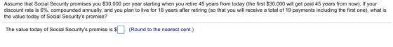 Assume that Social Security promises you $30,000 per year starting when you retire 45 years from today (the first $30,000 will get paid 45 years from now). If your discount rate is 6%, compounded annually, and you plan to live for 18 years after retiring so that you will receive a total of 19 payments including the first one), what is the value today of Social Securitys promise? The value today of Social Securitys promise is $LI (Round to the nearest cent.)
