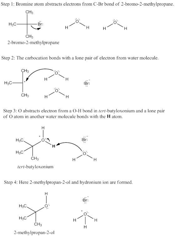 Step 1: Bromine atom abstracts electrons from C-Br bond of 2-bromo-2-methylpropane. CH3 H3C r: CH3 2-bromo-2-methylpropane Step 2: The carbocation bonds with a lone pair of electron from water molecule H3C CH3 Step 3: O abstracts electron from a O-H bond in tert-butyloxonium and a lone pair of O atom in another water molecule bonds with the H atom r: H3C H3C CH3 tert-butyloxonium Step 4: Here 2-methylpropan-2-ol and hydronium ion are formed Br: H3C H3C CH3 2-methylpropan-2-ol