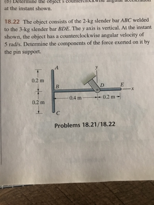 eranon (b) Determine the objects countercloc wise angular a at the instant shown. 18.22 The object consists of the 2-kg slender bar ABC welded to the 3-kg slender bar BDE. The y axis is vertical. At the instant shown, the object has a counterclockwise angular velocity of 5 rad/s. Determine the components of the force exerted on it by the pin support. 0.2 m 0.4 m 0.2 m 0.2 m Problems 18.21/18.22
