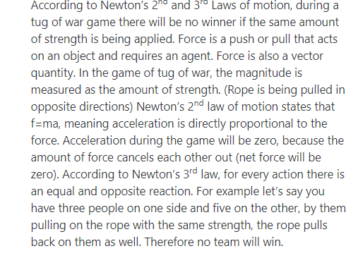 According to Newtons 2hd and 3d Laws of motion, during a tug of war game there will be no winner if the same amount of strength is being applied. Force is a push or pull that acts on an object and requires an agent. Force is also a vector quantity. In the game of tug of war, the magnitude is measured as the amount of strength. (Rope is being pulled in opposite directions) Newtons 2nd law of motion states that f-ma, meaning acceleration is directly proportional to the force. Acceleration during the game will be zero, because the amount of force cancels each other out (net force will be zero). According to Newtons 3rd law, for every action there is an equal and opposite reaction. For example lets say you have three people on one side and five on the other, by them pulling on the rope with the same strength, the rope pulls back on them as well. Therefore no team will win.