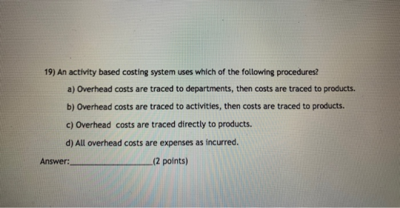 19) An activity based costing system uses which of the following procedures? a) Overhead costs are traced to departments, the