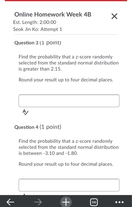 Х Online Homework Week 4B Est. Length: 2:00:00 Seok Jin Ko: Attempt 1 Question 3 (1 point) Find the probability that a z-scor