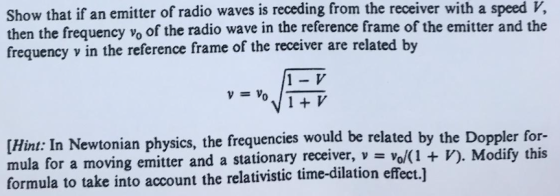 Show that if an emitter of radio waves is receding from the receiver with a speed V, then the frequency vo of the radio wave in the reference frame of the emitter and the frequency v in the reference frame of the receiver are related by 1- V [Hint: In Newtonian physics, the frequencies would be related by the Doppler for- mula for a moving emitter and a stationary receiver, - vo/(1 + V). Modify this formula to take into account the relativistic time-dilation effect.]