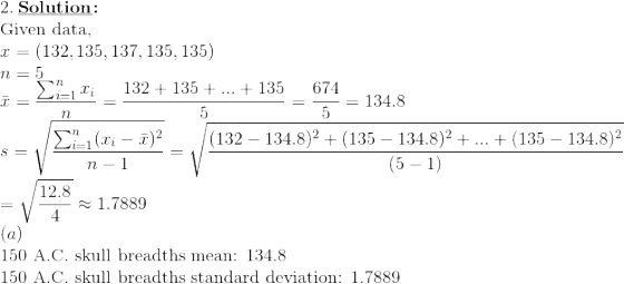 \\2.\: \textbf{\underline{Solution}:}\\\text{Given data,} \\x=\left (132,135,137,135,135 \right ) \\ n=5\\ \bar{x}=\frac{\sum_{i=1}^{n} x_i}{n}=\frac{132+135+...+135}{5}=\frac{674}{5}=134.8 \\ s=\sqrt{\frac{\sum_{i=1}^{n}(x_i-\bar{x})^2}{n-1}}=\sqrt{\frac{(132-134.8)^2+(135-134.8)^2+...+(135-134.8)^2}{(5-1)}}\\\:\:\: =\sqrt{\frac{12.8}{4}}\approx 1.7889 \\(a)\\\text{150 A.C. skull breadths mean: 134.8} \\\: \text{150 A.C. skull breadths standard deviation: 1.7889}