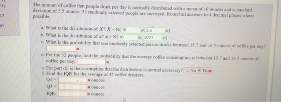 The amount of coffee that people drink per day is normally distributed with a mean of 16 ounces and a deviation of 5.5 ounces. 32 random possible standard ly selected people are surveyed. Round all answers to 4 decimal places where a, what is the distribution of X? X-N(16-55 b. What is the distribution of #? z N 169727 e What is the probability that one randomly selected person drinks berween 15.7 and 165 ounces of coffe per day? d. For the 32 people, fi nd the probability that the average coffee consumption is between 15.7 and 16.5 ounces of coffee per day e. For part d), is the assumption that the distribution is normal necessary?NoYes f Find the IQR for the average of 32 coffee drinkers ounces 03 IQR: ounces ounces