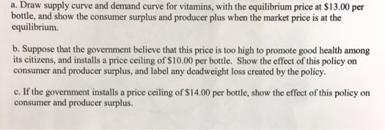 a. Draw supply curve and demand curve for vitamins, with the equilibrium price at $13.00 per bottle, and show the consumer surplus and producer plus when the market price is at the equilibrium. b. Suppose that the government believe that this price is too high to promote good health among its citizens, and installs a price ceiling of $10.00 per bottle. Show the effect of this policy on consumer and producer surplus, and label any deadweight loss created by the policy. c. If the government installs a price ceiling of $14.00 per bottle, show the effect of this policy on consumer and producer surplus.
