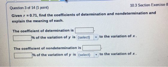 Question 3 of 14 (1 point) 10.3 Section Exercise 8 Given r = 0.71, find the coefficients of determination and nondeterminatio