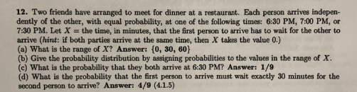12. Two friends have arranged to meet for dinner at a restaurant. Each person arrives indepen- dently of the other, with equal probability, at one of the following times: 6:30 PM, 7:00 PM, or 7:30 PM. Let X - the time, in minutes, that the first person to arrive has to wait for the other to arrive (hint: if both parties arrive at the same time, then X takes the value 0.) (a) What is the range of X? Answer: (0, 30, 60) (b) Give the probability distribution by assigning probabilities to the values in the range of X (c) What is the probability that they both arrive at 6:30 PM? Answer: 1/9 (d) What is the probability that the first person to arrive must wait exactly 30 minutes for the second person to arrive? Answer: 4/9 (4.1.5)