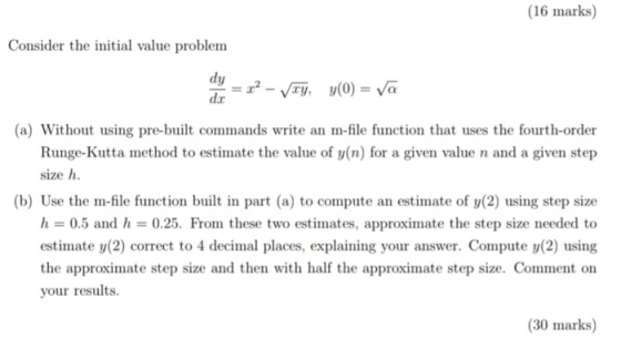 (16 marks) Consider the initial value problem (a) Without using pre-built commands write an m-file function that uses the fourth-order Runge-Kutta method to estimate the value of y(n) for a given value n and a given step size h (b) Use the m-file function built in part (a) to compute an estimate of y(2) using step size h = 0.5 and h = 0.25. Fron these two estimates, approximate the step size needed to estimate y(2) correct to 4 decimal places, explaining your answer. Compute y(2) using the approximate step size and then with half the approximate step size. Comment on your results. (30 marks)