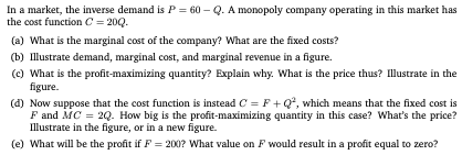 In a market, the inverse demand is P = 60 - Q. A monopoly company operating in this market has the cost function C = 200. (a)