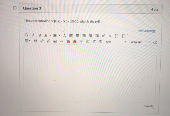 Question 3 4 pts If the concentration of (H+) = 5.0 x 10-10, what is the pH? HTML Editor BIVA A = = = = 1 x x = = VxD12pt Par