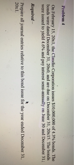 Problem 4 On February 15, 20x1, the Claudio Corporation issues $10,000,000 of 4.3% bonds. The bonds were dated December 31, 20x0, and are due on December 31, 20x15. The bonds were issued to yield 4.6% and pay interest semi-annually on June 30 and December 31, Required - Prepare all journal entries relative to this bond issue for the year ended December 31, 20x1.