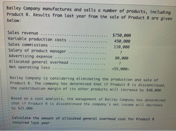 Bailey Company manufactures and sells a number of products, tncluding Product R. Results from Last year from the sale of Prduct R are given below: Sales revenue...m. Variable production costs Sates commissions. Satary of product managernaanin Advertising expense Attocated general overhead Net operating Loss R750,000 450,000 110,000 80,000 55,000 Baitey Company is considering eliminat ing the production and sale of Product R. The company has determined that tf Product R is di scontinued, the contribution margin of its other products will increase by 340,000. Based on a cost analysts, the management of Bailey Company has determined that if Product R is discontinued the companys net income wilt decrease by $25,000 Calculate the amount of allocated general overhead cost for Product R incurred Last year