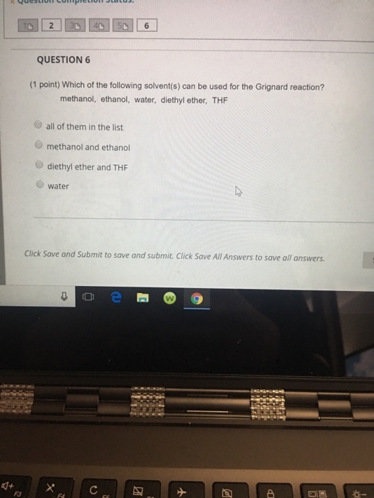 6 QUESTION 6 (1 point) Which of the following solvent(s) can be used for the Grignard reaction? methanol, ethanol, water, diethyl ether, THF all of them in the list methanol and ethanol diethyl ether and THF water Click Save and Submit to save and submit. Click Save All Answers to save all answers F3