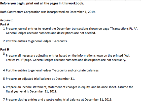Before you begin, print out all the pages in this workbook Roth Contractors Corporation was incorporated on December 1, 2019 Required: Part A 1 Prepare journal entries to record the December transactions shown on page Transactions Pt. A. General ledger account numbers and descriptions are not needed. 2 Post the entries to general ledger T-accounts. Part B Prepare all necessary adjusting entries based on the information shown on the printed Adj. Entries Pt. B page. General ledger account numbers and descriptions are not necessary. 4 Post the entries to general ledger T-accounts and calculate balances. 5 Prepare an adjusted trial balance at December 31. 6 Prepare an income statement, statement of changes in equity, and balance sheet. Assume the fiscal year-end is December 31, 2019. 7 Prepare closing entries and a post-closing trial balance at December 31, 2019.