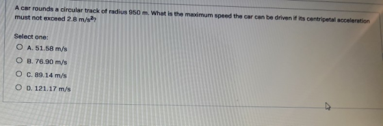 A car rounds a circular track of radius 950 m. What is the maximum speed the car can be driven if its centripetal acceleratio