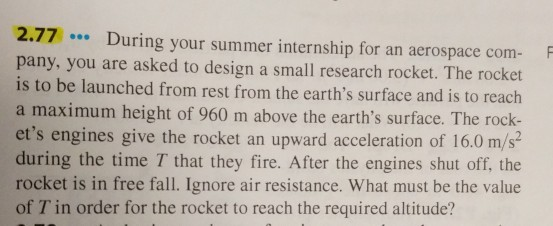 2.77During your summer internship for an aerospace com F pany, you are asked to design a small research rocket. The rocket is to be launched from rest from the earths surface and is to reach a maximum height of 960 m above the earths surface. The rock- ets engines give the rocket an upward acceleration of 16.0 m/s during the time T that they fire. After the engines shut off, the rocket is in free fall. Ignore air resistance. What must be the value of T in order for the rocket to reach the required altitude?