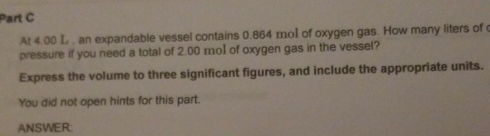 Part At 4.00 L an expandable vessel contains 0.864 mol of oxygen gas. How many liters of pressure if you need a total of 2.00