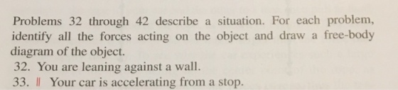 Problems 32 through 42 describe a situation. For each problem, identify all the forces acting on the object and draw a free-body diagram of the object. 32. You are leaning against a wall. 33. Il Your car is accelerating from a stop.