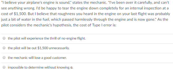 I believe your airplanes engine is sound, states the mechanic. Ive been over it carefully, and cant see anything wrong. Id be happy to tear the engine down completely for an internal inspection at a cost of $1,500. But I believe that roughness you heard in the engine on your last flight was probably just a bit of water in the fuel, which passed harmlessly through the engine and is now gone. As the pilot considers the mechanics hypothesis, the cost of Type I error is O the pilot will experience the thrill of no-engine flight. O the pilot will be out $1,500 unnecessarily. O the mechanic will lose a good customer. O impossible to determine without knowing o
