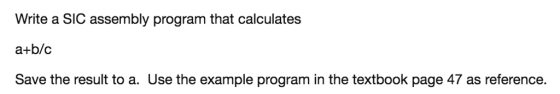 Write a SIC assembly program that calculates a+b/c Save the result to a. Use the example program in the textbook page 47 as reference.
