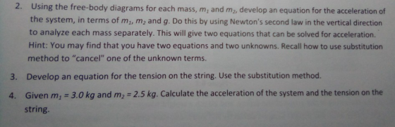 2. Using the free-body diagrams for each mass, m, and m2, develop an equation for the acceleration of the system, in terms of