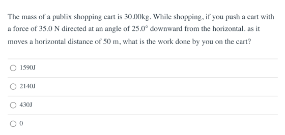 The mass of a publix shopping cart is 30.00kg. While shopping, if you push a cart with a force of 35.0 N directed at an angle