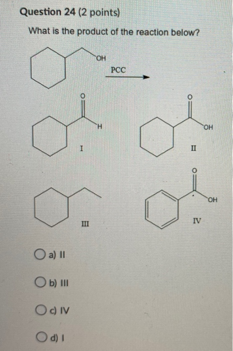 Question 24 (2 points) What is the product of the reaction below? ОН PCC ОН I II ОН III IV O a) 11 Ob) III Oc) IV Od)