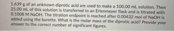 1.639 g of an unknown diprotic acid are used to make a 100.00 mL solution. Then 25.00 mL of this solution is transferred to a