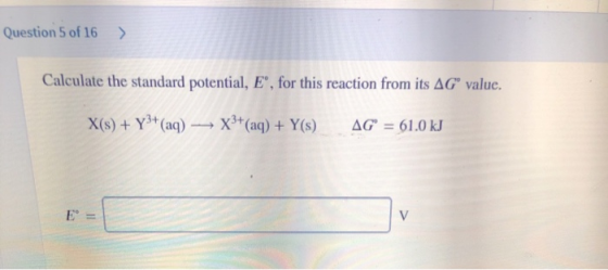Question 5 of 16 Calculate the standard potential, E“, for this reaction from its AGⓇ value. X(s) + Y3+ (aq) — X3+(aq) + Y(s)