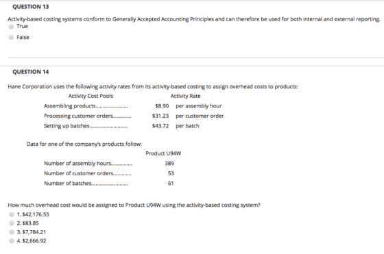 QUESTION 13 Activity-based costing systems conform to Generally Accepted Accounting Principles and can therefore be used for both internal and external reporting. O True O False QUESTION 14 Hane Corporation uses the following activity rates from its activity-based costing to assign overhead costs to products: Activity Cost Pools Activity Rate Assembling products.... Processing customer orders... Setting up batches... $8.90 $31.23 $43.72 per assembly hour per customer order per batch Data for one of the companys products follow: Product U94W Number of assembly hours... Number of customer order. Number of batches 389 53 61 How much overhead cost would be assigned to Product U94W using the activity-based costing system? 1.$42,176.55 2.$83.85 3.$7,784.21 0 4. $2,666.92