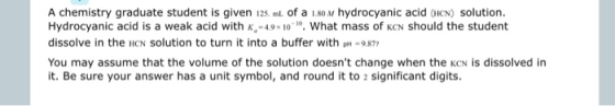 A chemistry graduate student is given 125. ml. of a 1.80 M hydrocyanic acid (HCN) solution. Hydrocyanic acid is a weak acid w