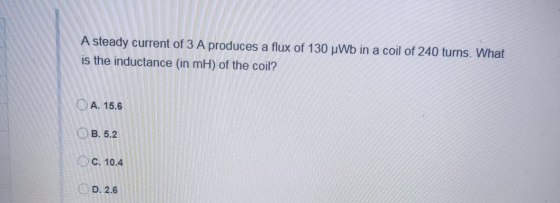 A steady current of 3 A produces a flux of 130 uWb in a coil of 240 turns. What is the inductance (in mH) of the coil? A. 15.