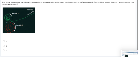 The figure shows three particles with identical charge magnitudes and masses moving through a uniform magnetic field inside a bubble chamber. Which particle has the greatest speed? Particle 3 Particle 1 Particle 2 2