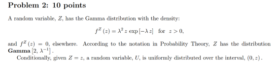 Problem 2: 10 points A random variable, Z, has the Gamma distribution with the density: fz (z) λ2 z exp [-A z] for z > 0, and f ()0, elsewhere. According to the notation in Probability Theory, Z has the distribution Conditionally, given Z = z, a random variable, U, is uniformly distributed over the interval, (0,2). Gamma [2, λ-1]