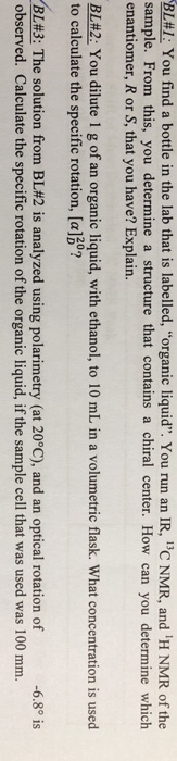 BL#1: You find a bottle in the lab that is labeled, organic liquid. You run an IR, 13C NMR, and iH NMR of the sample. From this, you determine a structure that contains a chiral center. How can you determine which enantiomer, R or S, that you have? Explain. BL#2: You dilute 1 g of an organic liquid, with ethanol, to 10 mL in a volumetric flask. What concentration is used to calculate the specific rotation, [a] ? 20 -6.8° is BL#3: The solution from BL#2 is analyzed using polarimetry (at 20°C), and an optical rotation of observed. Calculate the specific rotation of the organic liquid, if the sample cell that was used was 100 mm.