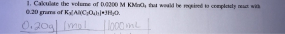 1. Calculate the volume of 0.0200 M KMnO4 that would be required to completely react with 0.20 grams of Kj[Al(C204)3]•3H20. 0