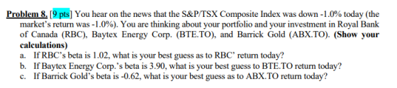 Problem 8 [9pts] You hear on the news that the S&P/TSX Composite Index was down-1 .0% today (the markets return was-1.0%). You are thinking about your portfolio and your investment in Royal Bank of Canada (RBC), Baytex Energy Corp. (BTE.TO), and Barrick Gold (ABX TO) (Show your calculations) a. If RBCs beta is 1.02, what is your best guess as to RBC return today? b. If Baytex Energy Corp.s beta is 3.90, what is your best guess to BTE.TO return today? c. If Barrick Golds beta is -0.62, what is your best guess as to ABX.TO return today?