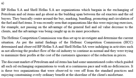 a) BP Hellas S.A and Shell Hellas S.A are organizations which bargain in the exchanging of Petroleum and oil items and go about as the building span between the oil exacters and the oil buyers. They basically centre around the buy, marking, bundling, promoting and circulation of the fuel and fuel items. It was recently seen that organizations like this were enjoying exercises, for example, not passing on the advantage of the general fuel and oil value decrease to the clients, and the advantage was being caught up in its inner procedures The Hellenic Competition Commission was thus set up to investigate and determine the current situation. As per the initial findings of the Hellenic Competition Commission (HCC) determined and observed BP Hellas S.A and Shell Hellas SA were indulging in activities such as not allowing the product flow of the oil industry to continue as normal and they were trying to maximize their profits at the cost of the customers ignorance of the reduction in prices The discount market of Petroleum and oil items has had some unmentioned codes which guided all such oil exchanging organizations to work at a continuous pace and with no deficiencies. It is these two organizations that were observed to veer off from the standard practices and enjoying constraining overly ordinary benefit at the shoreline of the clients misfortune