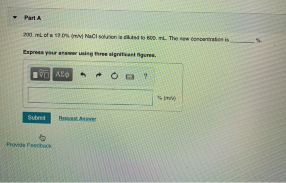 Part A 200. mL of a 12.0% (m/v) NaCl solution is diluted to 600. ml. The new concentration is Express your answer using three