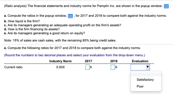 (Ratio analysis) The financial statements and industry norms for Pamplin Inc. are shown in the popup window: a. Compute the r