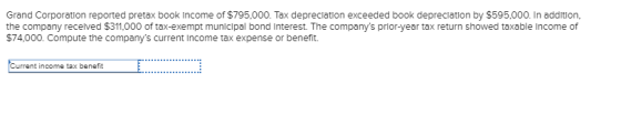 Grand Corporation reported pretax book income of $795,000. Tax depreciation exceeded book depreclation by $595,000. In addition, the company recelved $311,000 of tax-exempt municipal bond Interest. The companys prior-year tax return showed taxable Income of $74,000. Compute the companys current income tax expense or benefit. urrent income tax benefit