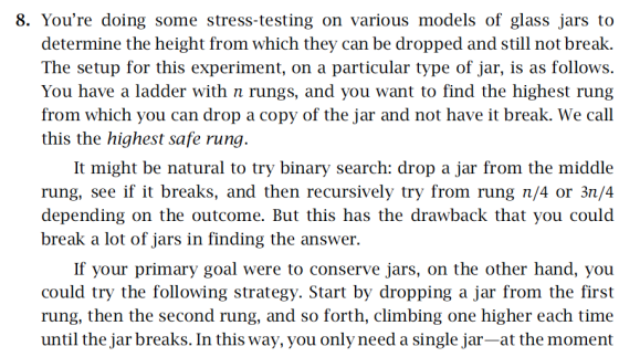8. Youre doing some stress-testing on various models of glass jars to determine the height from which they can be dropped and still not break. The setup for this experiment, on a particular type of jar, is as follows. You have a ladder with n rungs, and you want to find the highest rung from which you can drop a copy of the jar and not have it break. We call this the highest safe rung It might be natural to try binary search: drop a jar from the middle rung, see if it breaks, and then recursively try from rung n/4 or 3n/4 depending on the outcome. But this has the drawback that you could break a lot of jars in finding the answer. If your primary goal were to conserve jars, on the other hand, you could try the following strategy. Start by dropping a jar from the first rung, then the second rung, and so forth, climbing one higher each time until the jar breaks. In this way, you only need a single jar-at the moment