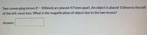 Two converging lenses (f = 100mm) are placed 475mm apart. An object is placed 150mm to the left of the left-most lens. What i