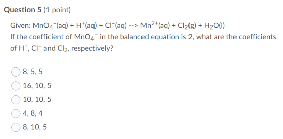 Question 5 (1 point) Given: MnO4 (aq) + H+(aq) + Cl (aq) --> Mn2+(aq) + Cl2(g) + H2O(1) If the coefficient of MnO4 in the bal