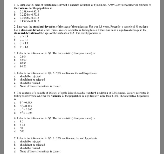 1 . A sample of 20 cans of tomato juice showed a standard deviation of 0.4 ounces. A 95% confidence interval estimate of the variance for the population is . 0.2313 to 0.8533 b. 0.2224 to 0.7924 c. 0.3042 to 0.5843 d. 0.0925 to 0.3413 2. Last year, the standard deviation of the ages of the students at UA was 1.8 years. Recently, a sample of 31 students had a standard deviation of 2.1 years. We are interested in testing to see if there has been a significant change in the standard deviation of the ages of the students at UA. The null hypothesis is b. H 18 c, d. ?>1.8 ? 1.8 3. Refer to the information in Q2. The test statistic (chi-square value) is a. 22.04 b. 35.00 c. 40.83 d. 16.20 4. Refer to the information in Q2. At 95% confidence the null hypothesis a. should be rejected b. should not be rejected c. should be revised d. None of these alternatives is correct. 5. The contents of a sample of 26 cans of apple juice showed a standard deviation of 0.06 ounces. We are interested in testing to determine whether the variance of the population is significantly more than 0.003. The alternative hypothesis is a. S0003 b. S 0.003 ?/>0.003 ?2:0.003 c. d. 6. Refer to the information in Q5. The test statistic (chi-square value) is l, b. 31.2 c. 30 d. 500 7, Refer to the information in Q5. At 95% confidence, the null hypothesis a. should be rejected b. should not be rejected c. should be revised d None of these alternatives is correct